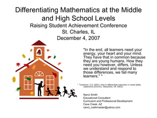 Differentiating Mathematics at the Middle
         and High School Levels
    Raising Student Achievement Conference
                 St. Charles, IL
               December 4, 2007

                            "In the end, all learners need your
                            energy, your heart and your mind.
                            They have that in common because
                            they are young humans. How they
                            need you however, differs. Unless
                            we understand and respond to
                            those differences, we fail many
                            learners." *

                      * Tomlinson, C.A. (2001). How to differentiate instruction in mixed ability
                           classrooms (2nd Ed.). Alexandria, VA: ASCD.



                            Nanci Smith
                            Educational Consultant
                            Curriculum and Professional Development
                            Cave Creek, AZ
                            nanci_mathmaster@yahoo.com
 