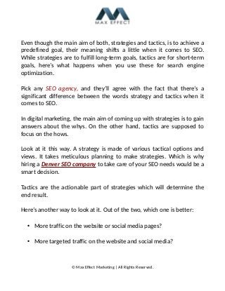 Even though the main aim of both, strategies and tactics, is to achieve a
predefined goal, their meaning shifts a little when it comes to SEO.
While strategies are to fulfill long-term goals, tactics are for short-term
goals, here’s what happens when you use these for search engine
optimization.
Pick any SEO agency, and they’ll agree with the fact that there’s a
significant difference between the words strategy and tactics when it
comes to SEO.
In digital marketing, the main aim of coming up with strategies is to gain
answers about the whys. On the other hand, tactics are supposed to
focus on the hows.
Look at it this way. A strategy is made of various tactical options and
views. It takes meticulous planning to make strategies. Which is why
hiring a Denver SEO company to take care of your SEO needs would be a
smart decision.
Tactics are the actionable part of strategies which will determine the
end result.
Here’s another way to look at it. Out of the two, which one is better:
• More traffic on the website or social media pages?
• More targeted traffic on the website and social media?
© Max Effect Marketing | All Rights Reserved.
 