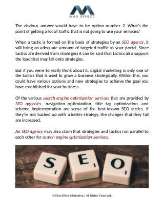 The obvious answer would have to be option number 2. What’s the
point of getting a lot of traffic that is not going to use your services?
When a tactic is formed on the basis of strategies by an SEO agency, it
will bring an adequate amount of targeted traffic to your portal. Since
tactics are derived from strategies it can be said that tactics also support
the load that may fall onto strategies.
But if you were to really think about it, digital marketing is only one of
the tactics that is used to grow a business strategically. Within this, you
could have various options and new strategies to achieve the goal you
have established for your business.
Of the various search engine optimization services that are provided by
SEO agencies, navigation optimization, title tag optimization, and
scheme implementation are some of the best-known SEO tactics. If
they’re not backed up with a better strategy, the changes that they fail
are increased.
An SEO agency may also claim that strategies and tactics run parallel to
each other for search engine optimization services.
© Max Effect Marketing | All Rights Reserved.
 