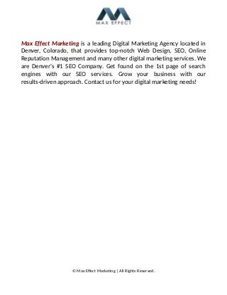 Max Effect Marketing is a leading Digital Marketing Agency located in
Denver, Colorado, that provides top-notch Web Design, SEO, Online
Reputation Management and many other digital marketing services. We
are Denver's #1 SEO Company. Get found on the 1st page of search
engines with our SEO services. Grow your business with our
results-driven approach. Contact us for your digital marketing needs!
© Max Effect Marketing | All Rights Reserved.
 