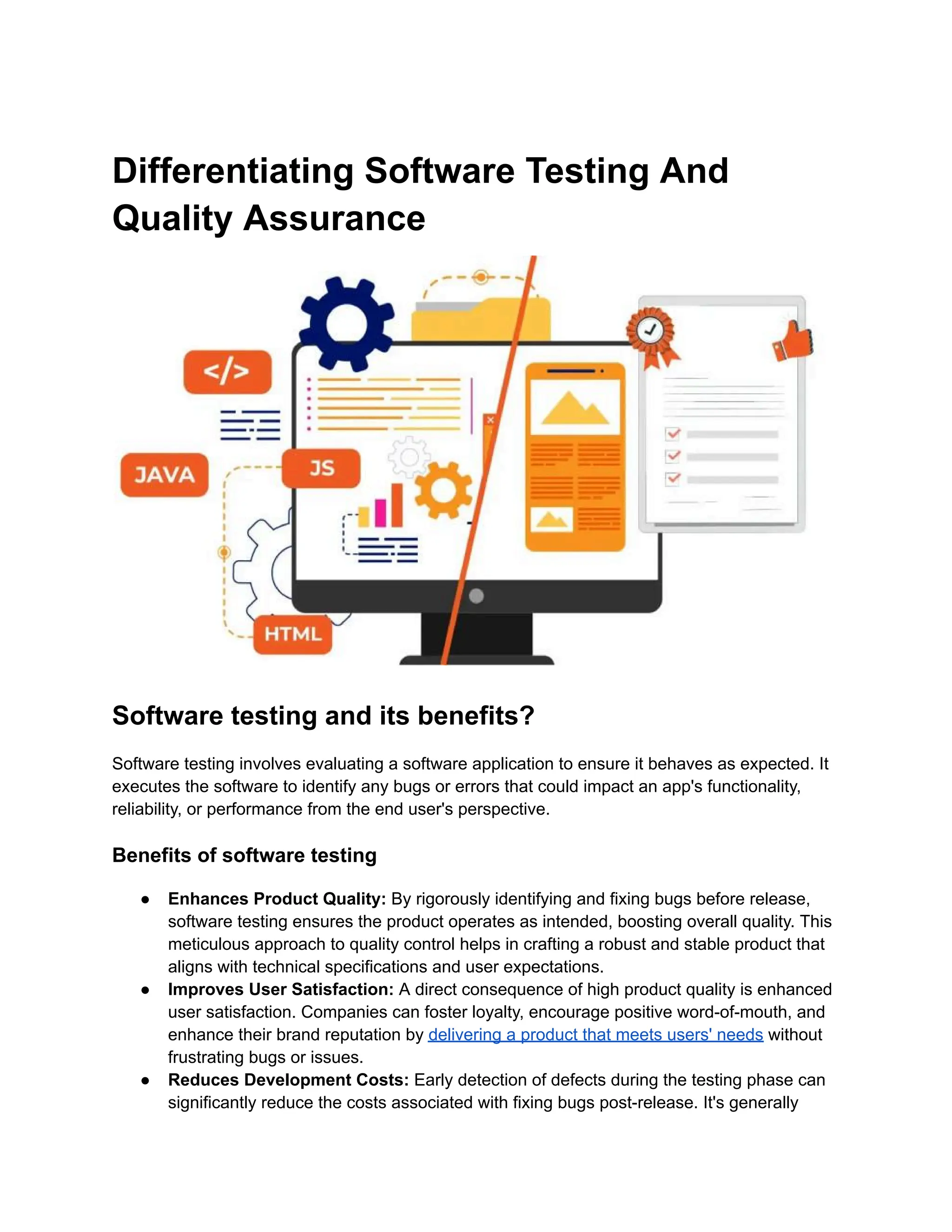 Differentiating Software Testing And
Quality Assurance
Software testing and its benefits?
Software testing involves evaluating a software application to ensure it behaves as expected. It
executes the software to identify any bugs or errors that could impact an app's functionality,
reliability, or performance from the end user's perspective.
Benefits of software testing
● Enhances Product Quality: By rigorously identifying and fixing bugs before release,
software testing ensures the product operates as intended, boosting overall quality. This
meticulous approach to quality control helps in crafting a robust and stable product that
aligns with technical specifications and user expectations.
● Improves User Satisfaction: A direct consequence of high product quality is enhanced
user satisfaction. Companies can foster loyalty, encourage positive word-of-mouth, and
enhance their brand reputation by delivering a product that meets users' needs without
frustrating bugs or issues.
● Reduces Development Costs: Early detection of defects during the testing phase can
significantly reduce the costs associated with fixing bugs post-release. It's generally
 
