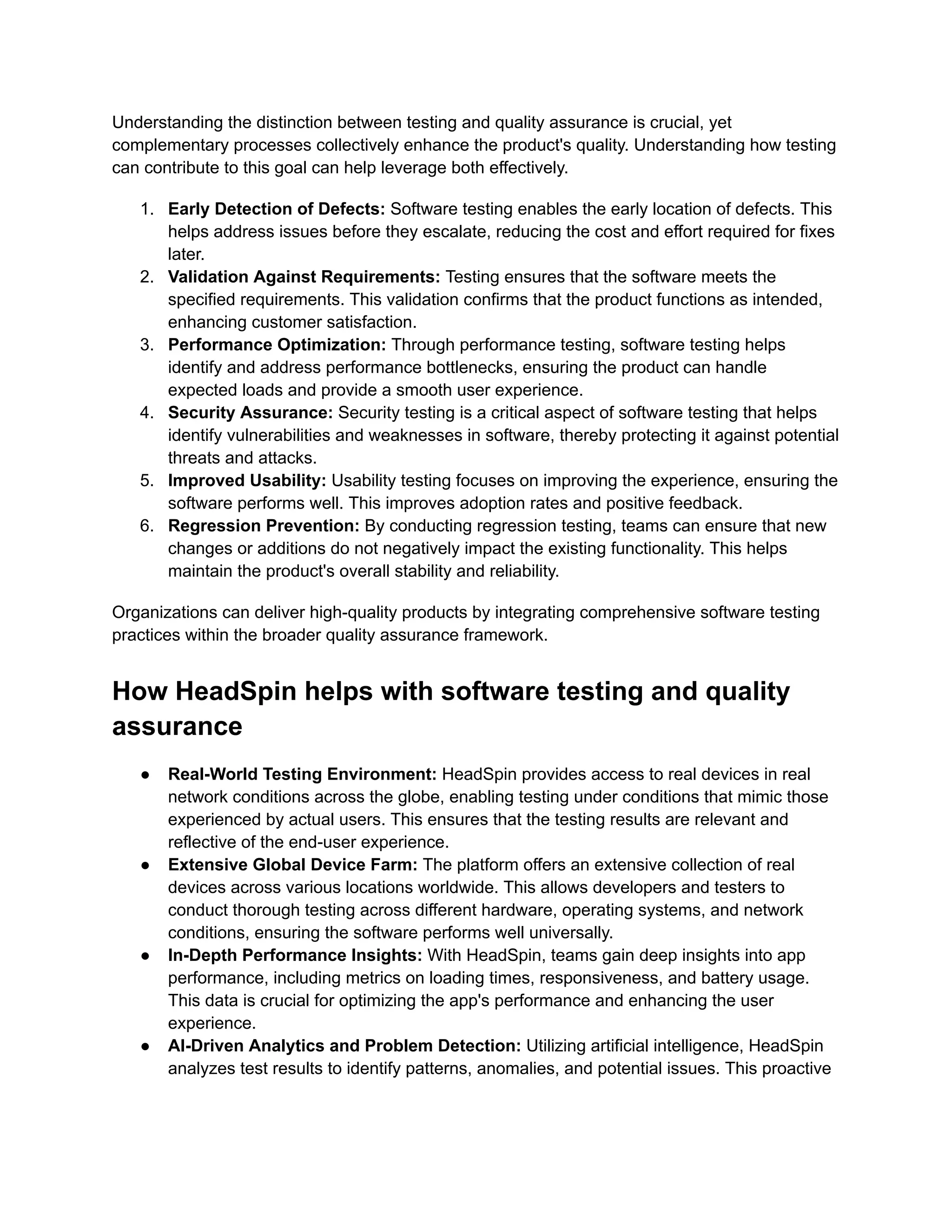 Understanding the distinction between testing and quality assurance is crucial, yet
complementary processes collectively enhance the product's quality. Understanding how testing
can contribute to this goal can help leverage both effectively.
1. Early Detection of Defects: Software testing enables the early location of defects. This
helps address issues before they escalate, reducing the cost and effort required for fixes
later.
2. Validation Against Requirements: Testing ensures that the software meets the
specified requirements. This validation confirms that the product functions as intended,
enhancing customer satisfaction.
3. Performance Optimization: Through performance testing, software testing helps
identify and address performance bottlenecks, ensuring the product can handle
expected loads and provide a smooth user experience.
4. Security Assurance: Security testing is a critical aspect of software testing that helps
identify vulnerabilities and weaknesses in software, thereby protecting it against potential
threats and attacks.
5. Improved Usability: Usability testing focuses on improving the experience, ensuring the
software performs well. This improves adoption rates and positive feedback.
6. Regression Prevention: By conducting regression testing, teams can ensure that new
changes or additions do not negatively impact the existing functionality. This helps
maintain the product's overall stability and reliability.
Organizations can deliver high-quality products by integrating comprehensive software testing
practices within the broader quality assurance framework.
How HeadSpin helps with software testing and quality
assurance
● Real-World Testing Environment: HeadSpin provides access to real devices in real
network conditions across the globe, enabling testing under conditions that mimic those
experienced by actual users. This ensures that the testing results are relevant and
reflective of the end-user experience.
● Extensive Global Device Farm: The platform offers an extensive collection of real
devices across various locations worldwide. This allows developers and testers to
conduct thorough testing across different hardware, operating systems, and network
conditions, ensuring the software performs well universally.
● In-Depth Performance Insights: With HeadSpin, teams gain deep insights into app
performance, including metrics on loading times, responsiveness, and battery usage.
This data is crucial for optimizing the app's performance and enhancing the user
experience.
● AI-Driven Analytics and Problem Detection: Utilizing artificial intelligence, HeadSpin
analyzes test results to identify patterns, anomalies, and potential issues. This proactive
 