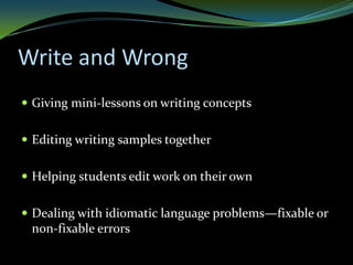 Write and Wrong
 Giving mini-lessons on writing concepts


 Editing writing samples together


 Helping students edit work on their own


 Dealing with idiomatic language problems—fixable or
 non-fixable errors
 