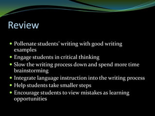 Review
 Pollenate students’ writing with good writing
    examples
   Engage students in critical thinking
   Slow the writing process down and spend more time
    brainstorming
   Integrate language instruction into the writing process
   Help students take smaller steps
   Encourage students to view mistakes as learning
    opportunities
 