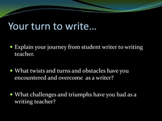 Your turn to write…
 Explain your journey from student writer to writing
 teacher.

 What twists and turns and obstacles have you
 encountered and overcome as a writer?

 What challenges and triumphs have you had as a
 writing teacher?
 