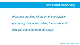 Paul Irish, Google Chrome advocate
personal branding
[Personal branding is] the art of consistently
presenting, online and offline, the essence of
how you stand out from the crowd.
 