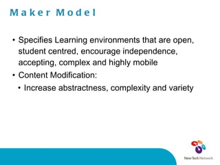 Maker Model Specifies Learning environments that are open, student centred, encourage independence, accepting, complex and highly mobile Content Modification:  Increase abstractness, complexity and variety 