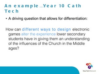 An example…Year 10 Cath Tech A driving question that allows for differentiation:  How can  different ways to design  electronic games  alter the experience  lower secondary students have in giving them an understanding of the influences of the Church in the Middle ages? 