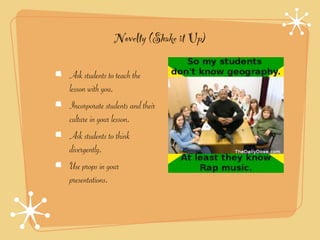 Novelty (Shake it Up)

Ask students to teach the
lesson with you.
Incorporate students and their
culture in your lesson.
Ask students to think
divergently.
Use props in your
presentations.
 