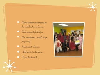 Make random statements in
the middle of your lessons.
Take unusual field trips.
Use simulations, small, large,
frequently.
Incorporate drama.
Add music to the lesson.
Teach backwards.
 