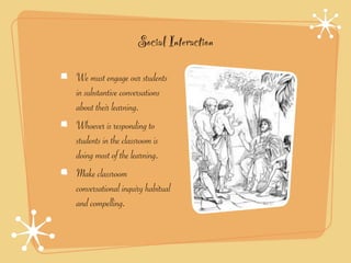 Social Interaction

We must engage our students
in substantive conversations
about their learning.
Whoever is responding to
students in the classroom is
doing most of the learning.
Make classroom
conversational inquiry habitual
and compelling.
 