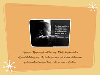 Remember, Rome wasn’t built in a day. It takes time to create a
differentiated classroom. As teachers we must seek a balance between our
        professional and personal lives or else we won’t be affective.
 