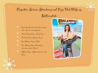 Cognitive Science Structures and Tips That Help us
                   Differentiate

   Read widely about how the adolescent mind
   works.Here are some suggestions.
   How the Brain Learns, David Sousa
   The Primal Teen, Barbara Strauch
   Brain Matters, Patricia Wolfe
   The Adolescent Brain; Reaching for
   Autonomy, robert Sylvester
   Different Brains, Different Learners, Eric
   Jensen
 