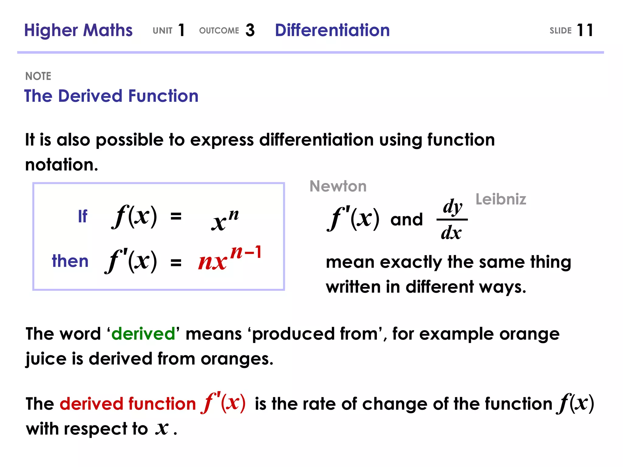 The Derived Function NOTE The word ‘ derived ’ means ‘produced from’, for example orange juice is derived from oranges. Higher Maths  1  3  Differentiation UNIT OUTCOME It is also possible to express differentiation using function notation. = f   ( x ) nx n – 1 If then f   ′ ( x ) = x   n f   ′ ( x ) dy dx and mean exactly the same thing written in different ways. Leibniz Newton The  derived function   is the rate of change of the function  with respect to  . f   ′ ( x ) f   ( x ) x SLIDE 