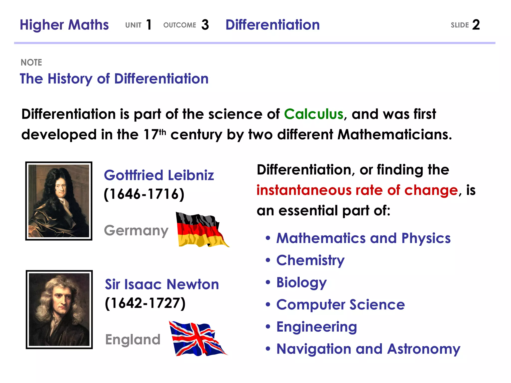Higher Maths  1  3  Differentiation UNIT OUTCOME The History of Differentiation NOTE Differentiation is part of the science of  Calculus , and was first developed in the 17 th  century by two different Mathematicians. Gottfried Leibniz (1646-1716) Germany Sir Isaac Newton (1642-1727) England SLIDE Differentiation, or finding the  instantaneous rate of change , is an essential part of: •  Mathematics and Physics   • Chemistry   • Biology   • Computer Science   • Engineering   • Navigation and Astronomy 