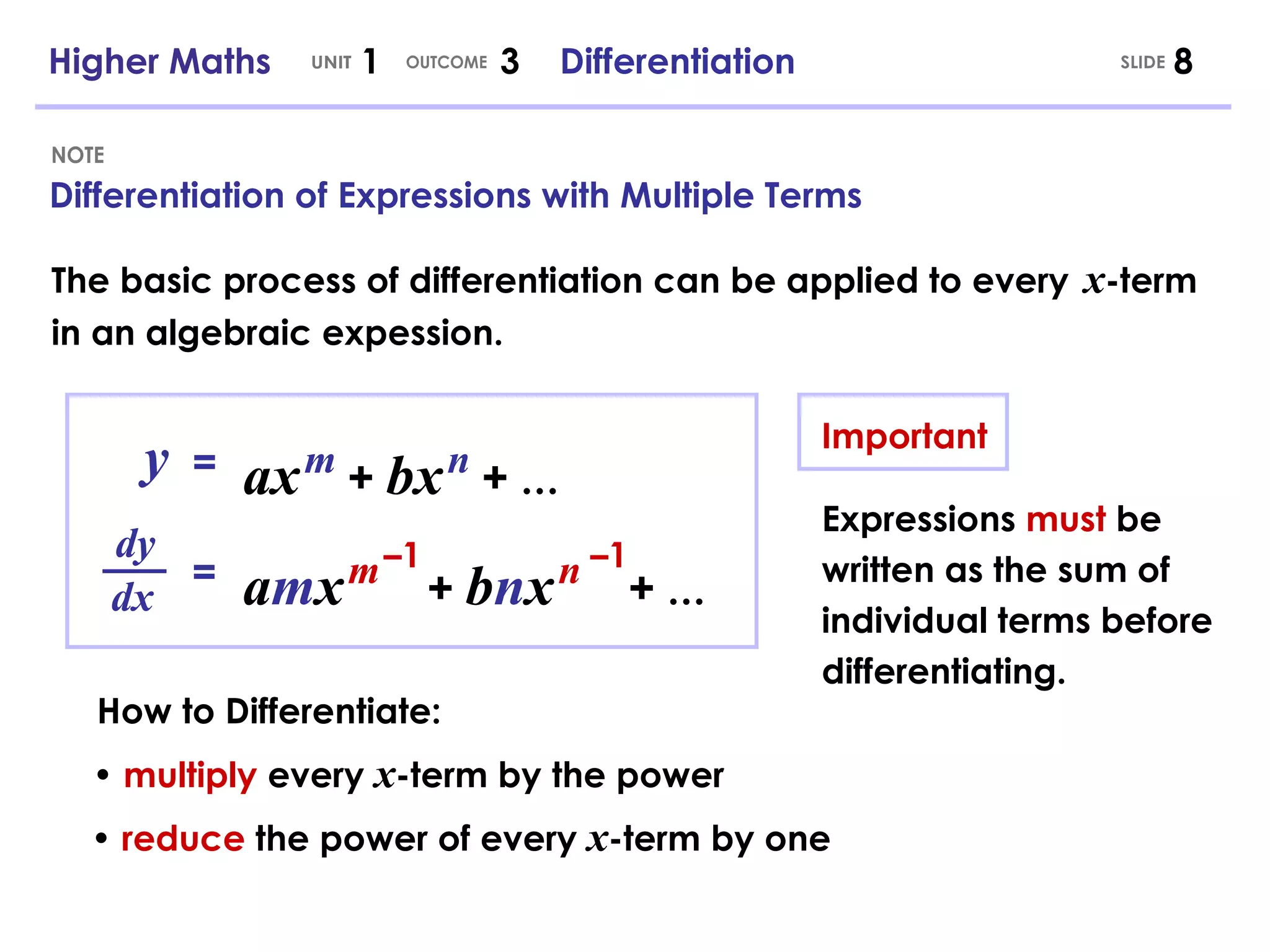Differentiation of Expressions with Multiple Terms NOTE Higher Maths  1  3  Differentiation UNIT OUTCOME y = ax   m   +   bx   n   +   … •  multiply  every  x -term by the power How to Differentiate: dy dx = •  reduce  the power of every  x -term by one The basic process of differentiation can be applied to every   x -term in an algebraic expession. Important Expressions  must  be written as the sum of individual terms before differentiating. SLIDE a m x   m   +   b n x   n   +   … – 1 – 1 