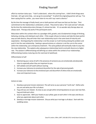 Finding Yourself
effort to maintain status quo. “I don’t understand… where this coming from… I didn’t think things were
that bad… let’s get some help… can we go to counseling?” To which the originating partner will say, “I’ve
been saying that for a while… you never listen to me until I say I want a divorce.”
By the time the message is finally heard, one or both partners will have one foot out the door. Their
commitment to the relationship is ambivalent, at best. They tend to take a “let’s wait and see” attitude.
By the time the relationship enters therapy, it’s almost too late. It’s no wonder why therapy does not
always work. Therapy only works if the participants work.
Maturation within this context refers to a paradigm shift, growth, and a fundamental change of thinking,
behaving, emoting, and relating to each other. If the couple refuses to mature and take the least painful
way out with divorce, they will enter their next relationship stuck in the same level of maturity and
expectation. Disintegrating the relationship is not the answer as it will merely prolong the problem and
push it into the next relationship. Seeking a spousal-ectomy or a divorce is not the cure to the cancer
within the relationship, just a temporary treatment. The same gridlock will eventually make its way into
the new relationship. This explains why subsequence relationships tend to end with divorce at a higher
rate. The solution is differentiating and defining our selves within the context of our relationships.
Differentiating involves maturing into the next level of adulthood.
Differentiation of self
1. Maintaining your sense of self in the presence of someone you are emotionally and physically
close to especially when they are important to you.
2. Self-validate and self-sooth without reacting.
3. Increase your tolerance to emotional discomfort for the sake of personal growth.
4. Increase your tolerance to the emotional pain and discomfort of others that are emotionally
close and important to you.

Actions to take:
1. Develop a personal mission statement. This will serve as your personal “north star”. Define who
you are and what your life is all about.
2. Hug until you are relaxed. As close as you can get while remaining balance on your own two feet,
hug and hold each other.
3. Gaze to appreciate. With your heads on your pillow, gaze at each other in the eyes and discuss
what you appreciate about each other.
4. Develop a marriage mission statement. Discuss what your marriage is all about. Start with the
wedding values.

Dave M. Jenkins. DMin, LMFT; 540-300-1973; Family Room Services ©

 