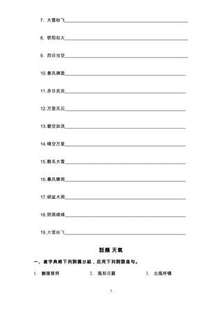 7. 大雪纷飞_______________________________________________________ 
8. 骄阳似火_______________________________________________________ 
9. 烈日当空_______________________________________________________ 
10.春风拂面______________________________________________________ 
11.赤日炎炎______________________________________________________ 
12.万里无云______________________________________________________ 
13.碧空如洗______________________________________________________ 
14.晴空万里______________________________________________________ 
15.鹅毛大雪______________________________________________________ 
16.暴风骤雨______________________________________________________ 
17.倾盆大雨______________________________________________________ 
18.阴雨绵绵______________________________________________________ 
19.大雪纷飞______________________________________________________ 
話題 天氣 
一、查字典將下列詞匯分組，后用下列詞語造句。 
1. 艷陽普照2. 風和日麗3. 北風呼嘯 
2 
 