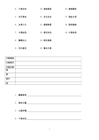 4. 千裡冰封 
5. 冰天雪地 
6. 冰凍三尺 
7. 大雪紛飛 
8. 驕陽似火 
9. 烈日當空 
10. 春風拂面 
11. 赤日炎炎 
12. 萬裡無雲 
13. 碧空如洗 
14. 晴空萬裡 
15. 鵝毛大雪 
16. 暴風驟雨 
17. 傾盆大雨 
18. 陰雨綿綿 
19. 大雪紛飛 
1. 艷陽普照_______________________________________________________ 
2. 風和日麗_______________________________________________________ 
3. 北風呼嘯_______________________________________________________ 
4. 千裡冰封_______________________________________________________ 
3 
天氣晴朗 
天氣寒冷 
天氣炎熱 
風 
雪 
陰天 
雨 
 