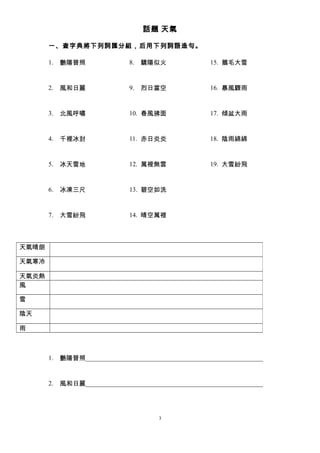話題 天氣 
一、查字典將下列詞匯分組，后用下列詞語造句。 
1. 艷陽普照 
2. 風和日麗 
3. 北風呼嘯 
4. 千裡冰封 
5. 冰天雪地 
6. 冰凍三尺 
7. 大雪紛飛 
8. 驕陽似火 
9. 烈日當空 
10. 春風拂面 
11. 赤日炎炎 
12. 萬裡無雲 
13. 碧空如洗 
14. 晴空萬裡 
15. 鵝毛大雪 
16. 暴風驟雨 
17. 傾盆大雨 
18. 陰雨綿綿 
19. 大雪紛飛 
1. 艷陽普照_______________________________________________________ 
2. 風和日麗_______________________________________________________ 
3 
天氣晴朗 
天氣寒冷 
天氣炎熱 
風 
雪 
陰天 
雨 
 