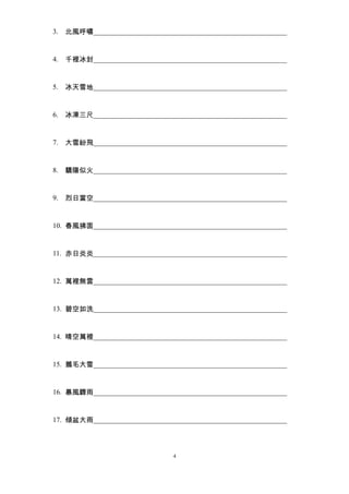 3. 北風呼嘯_______________________________________________________ 
4. 千裡冰封_______________________________________________________ 
5. 冰天雪地_______________________________________________________ 
6. 冰凍三尺_______________________________________________________ 
7. 大雪紛飛_______________________________________________________ 
8. 驕陽似火_______________________________________________________ 
9. 烈日當空_______________________________________________________ 
10. 春風拂面_______________________________________________________ 
11. 赤日炎炎_______________________________________________________ 
12. 萬裡無雲_______________________________________________________ 
13. 碧空如洗_______________________________________________________ 
14. 晴空萬裡_______________________________________________________ 
15. 鵝毛大雪_______________________________________________________ 
16. 暴風驟雨_______________________________________________________ 
17. 傾盆大雨_______________________________________________________ 
4 
 