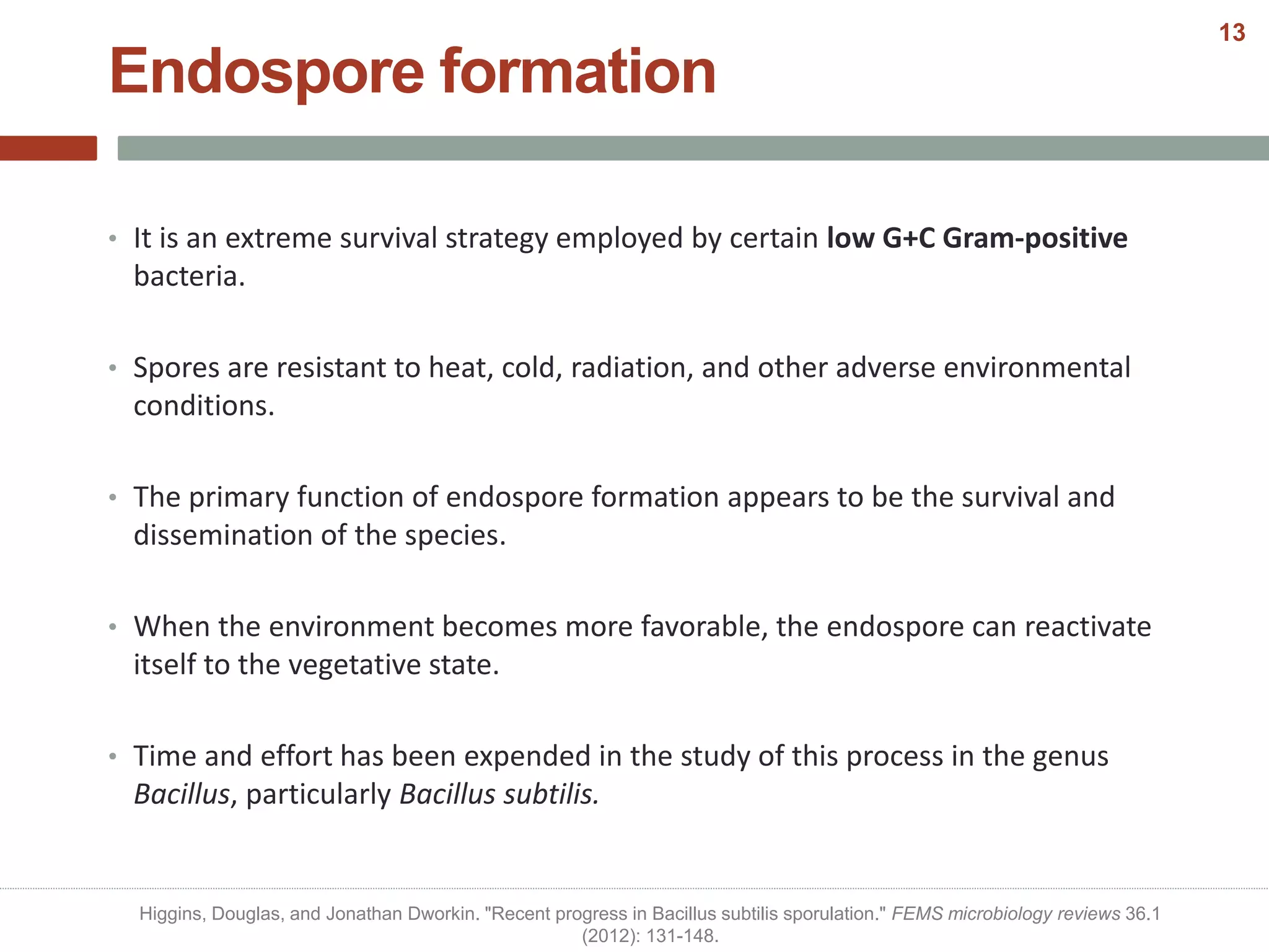 Endospore formation
• It is an extreme survival strategy employed by certain low G+C Gram-positive
bacteria.
• Spores are resistant to heat, cold, radiation, and other adverse environmental
conditions.
• The primary function of endospore formation appears to be the survival and
dissemination of the species.
• When the environment becomes more favorable, the endospore can reactivate
itself to the vegetative state.
• Time and effort has been expended in the study of this process in the genus
Bacillus, particularly Bacillus subtilis.
Higgins, Douglas, and Jonathan Dworkin. "Recent progress in Bacillus subtilis sporulation." FEMS microbiology reviews 36.1
(2012): 131-148.
13
 