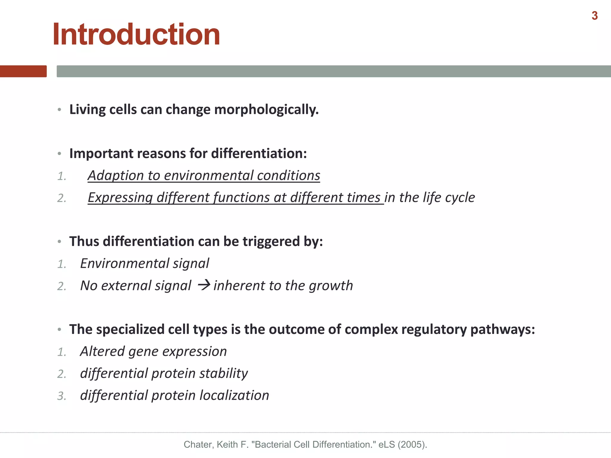 Introduction
• Living cells can change morphologically.
• Important reasons for differentiation:
1. Adaption to environmental conditions
2. Expressing different functions at different times in the life cycle
• Thus differentiation can be triggered by:
1. Environmental signal
2. No external signal  inherent to the growth
• The specialized cell types is the outcome of complex regulatory pathways:
1. Altered gene expression
2. differential protein stability
3. differential protein localization
Chater, Keith F. "Bacterial Cell Differentiation." eLS (2005).
3
 