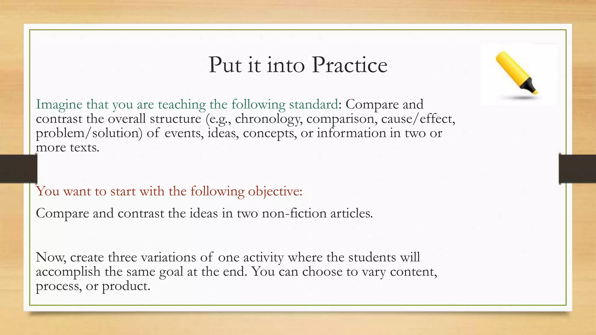 Put it into Practice
Imagine that you are teaching the following standard: Compare and
contrast the overall structure (e.g., chronology, comparison, cause/effect,
problem/solution) of events, ideas, concepts, or information in two or
more texts.
You want to start with the following objective:
Compare and contrast the ideas in two non-fiction articles.
Now, create three variations of one activity where the students will
accomplish the same goal at the end. You can choose to vary content,
process, or product.
 