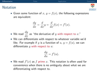 Diﬀerentiation Rules Application Conclusion
Notation
• Given some function of x, y = f(x), the following expressions
are equivalent:
dy
dx
=
d
dx
y =
d
dx
f(x) = f (x).
• We read
dy
dx
as “the derivative of y with respect to x.”
• We can diﬀerentiate with respect to whatever variable we’d
like. For example if y is a function of u, y = f(u), we can
diﬀerentiate y with respect to u:
dy
du
= f (u).
• We read f (x) as f prime x. This notation is often used for
convenience when there is no ambiguity about what we are
diﬀerentiating with respect to.
 
