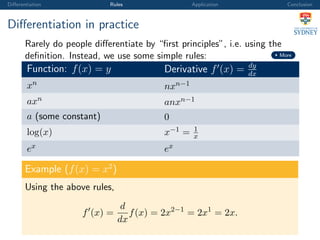 Diﬀerentiation Rules Application Conclusion
Diﬀerentiation in practice
Rarely do people diﬀerentiate by “ﬁrst principles”, i.e. using the
deﬁnition. Instead, we use some simple rules: More
Function: f(x) = y Derivative f (x) = dy
dx
xn
nxn−1
axn
anxn−1
a (some constant) 0
log(x) x−1 = 1
x
ex ex
Example (f(x) = x2
)
Using the above rules,
f (x) =
d
dx
f(x) = 2x2−1
= 2x1
= 2x.
 