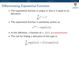 Diﬀerentiation Rules Application Conclusion
Diﬀerentiating Exponential Functions
• The exponential function is unique in that it is equal to its
derivative:
d
dx
ex
= ex
• The exponential function is sometimes written as:
ef(x)
= exp{f(x)}.
• In this deﬁnition, a function of x, f(x), is exponentiated.
• The rule for ﬁnding a derivative of this type is:
d
dx
exp{f(x)} = f (x) exp{f(x)}.
 