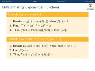 Diﬀerentiation Rules Application Conclusion
Diﬀerentiating Exponential Functions
Example (g(x) = exp{2x})
1. Rewrite as g(x) = exp{f(x)} where f(x) = 2x.
2. Find, f (x) = 2x1−1 = 2x0 = 2.
3. Thus, g (x) = f (x) exp{f(x)} = 2 exp{2x}.
Example (Your turn: h(x) = exp{3x + 1})
1. Rewrite as h(x) = exp{f(x)} where f(x) = 3x + 1.
2. Find f (x) = .
3. Thus, h (x) = f (x) exp{f(x)} = .
 