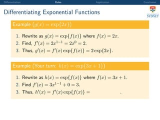 Diﬀerentiation Rules Application Conclusion
Diﬀerentiating Exponential Functions
Example (g(x) = exp{2x})
1. Rewrite as g(x) = exp{f(x)} where f(x) = 2x.
2. Find, f (x) = 2x1−1 = 2x0 = 2.
3. Thus, g (x) = f (x) exp{f(x)} = 2 exp{2x}.
Example (Your turn: h(x) = exp{3x + 1})
1. Rewrite as h(x) = exp{f(x)} where f(x) = 3x + 1.
2. Find f (x) = 3x1−1 + 0 = 3.
3. Thus, h (x) = f (x) exp{f(x)} = .
 