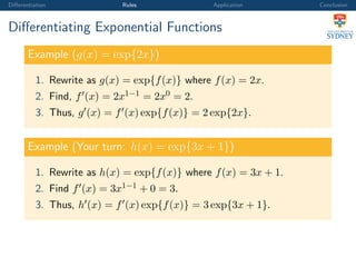Diﬀerentiation Rules Application Conclusion
Diﬀerentiating Exponential Functions
Example (g(x) = exp{2x})
1. Rewrite as g(x) = exp{f(x)} where f(x) = 2x.
2. Find, f (x) = 2x1−1 = 2x0 = 2.
3. Thus, g (x) = f (x) exp{f(x)} = 2 exp{2x}.
Example (Your turn: h(x) = exp{3x + 1})
1. Rewrite as h(x) = exp{f(x)} where f(x) = 3x + 1.
2. Find f (x) = 3x1−1 + 0 = 3.
3. Thus, h (x) = f (x) exp{f(x)} = 3 exp{3x + 1}.
 