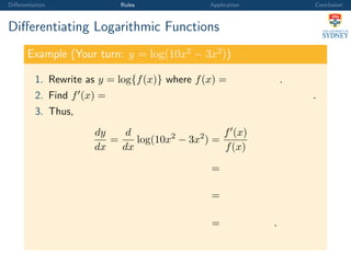 Diﬀerentiation Rules Application Conclusion
Diﬀerentiating Logarithmic Functions
Example (Your turn: y = log(10x2
− 3x2
))
1. Rewrite as y = log{f(x)} where f(x) = .
2. Find f (x) = .
3. Thus,
dy
dx
=
d
dx
log(10x2
− 3x2
) =
f (x)
f(x)
=
=
= .
 