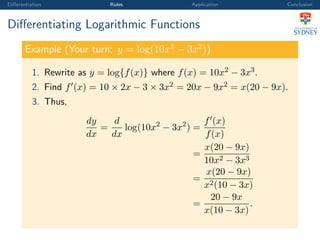 Diﬀerentiation Rules Application Conclusion
Diﬀerentiating Logarithmic Functions
Example (Your turn: y = log(10x2
− 3x2
))
1. Rewrite as y = log{f(x)} where f(x) = 10x2 − 3x3.
2. Find f (x) = 10 × 2x − 3 × 3x2 = 20x − 9x2 = x(20 − 9x).
3. Thus,
dy
dx
=
d
dx
log(10x2
− 3x2
) =
f (x)
f(x)
=
x(20 − 9x)
10x2 − 3x3
=
x(20 − 9x)
x2(10 − 3x)
=
20 − 9x
x(10 − 3x)
.
 