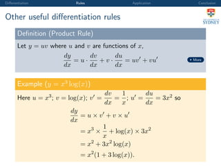 Diﬀerentiation Rules Application Conclusion
Other useful diﬀerentiation rules
Deﬁnition (Product Rule)
Let y = uv where u and v are functions of x,
dy
dx
= u ·
dv
dx
+ v ·
du
dx
= uv + vu More
Example (y = x3
log(x))
Here u = x3; v = log(x); v =
dv
dx
=
1
x
; u =
du
dx
= 3x2 so
dy
dx
= u × v + v × u
= x3
×
1
x
+ log(x) × 3x2
= x2
+ 3x2
log(x)
= x2
(1 + 3 log(x)).
 