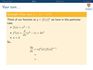 Diﬀerentiation Rules Application Conclusion
Your turn. . .
Example (Your turn y = (x3
− 1)2
)
Think of our function as y = [f(x)]n we have in this particular
case,
• f(x) = x3 − 1
• f (x) =
d
dx
(x3 − 1) = 3x2
• n = 2
So,
dy
dx
= nf (x) [f(x)]n−1
=
=
 