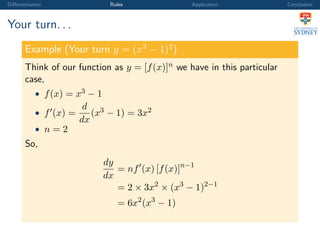 Diﬀerentiation Rules Application Conclusion
Your turn. . .
Example (Your turn y = (x3
− 1)2
)
Think of our function as y = [f(x)]n we have in this particular
case,
• f(x) = x3 − 1
• f (x) =
d
dx
(x3 − 1) = 3x2
• n = 2
So,
dy
dx
= nf (x) [f(x)]n−1
= 2 × 3x2
× (x3
− 1)2−1
= 6x2
(x3
− 1)
 
