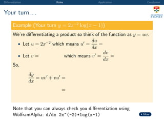 Diﬀerentiation Rules Application Conclusion
Your turn. . .
Example (Your turn y = 2x−2
log(x − 1))
We’re diﬀerentiating a product so think of the function as y = uv.
• Let u = 2x−2 which means u =
du
dx
=
• Let v = which means v =
dv
dx
=
So,
dy
dx
= uv + vu =
=
Note that you can always check you diﬀerentiation using
WolframAlpha: d/dx 2x^(-2)*log(x-1) More
 