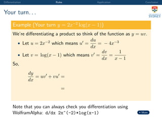 Diﬀerentiation Rules Application Conclusion
Your turn. . .
Example (Your turn y = 2x−2
log(x − 1))
We’re diﬀerentiating a product so think of the function as y = uv.
• Let u = 2x−2 which means u =
du
dx
= − 4x−3
• Let v = log(x − 1) which means v =
dv
dx
=
1
x − 1
So,
dy
dx
= uv + vu =
=
Note that you can always check you diﬀerentiation using
WolframAlpha: d/dx 2x^(-2)*log(x-1) More
 