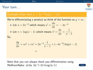 Diﬀerentiation Rules Application Conclusion
Your turn. . .
Example (Your turn y = 2x−2
log(x − 1))
We’re diﬀerentiating a product so think of the function as y = uv.
• Let u = 2x−2 which means u =
du
dx
= − 4x−3
• Let v = log(x − 1) which means v =
dv
dx
=
1
x − 1
So,
dy
dx
= uv + vu = 2x−2 1
x − 1
+ (−4x−3
) log(x − 1)
=
Note that you can always check you diﬀerentiation using
WolframAlpha: d/dx 2x^(-2)*log(x-1) More
 
