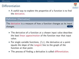 Diﬀerentiation Rules Application Conclusion
Diﬀerentiation
• A useful way to explore the properties of a function is to ﬁnd
the derivative.
Deﬁnition (Derivative)
The derivative is a measure of how a function changes as its input
changes. More
• The derivative of a function at a chosen input value describes
the best linear approximation of the function near that input
value.
• For single variable functions, f(x), the derivative at a point
equals the slope of the tangent line to the graph of the
function at that point.
• The process of ﬁnding a derivative is called diﬀerentiation.
 