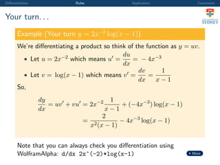 Diﬀerentiation Rules Application Conclusion
Your turn. . .
Example (Your turn y = 2x−2
log(x − 1))
We’re diﬀerentiating a product so think of the function as y = uv.
• Let u = 2x−2 which means u =
du
dx
= − 4x−3
• Let v = log(x − 1) which means v =
dv
dx
=
1
x − 1
So,
dy
dx
= uv + vu = 2x−2 1
x − 1
+ (−4x−3
) log(x − 1)
=
2
x2(x − 1)
− 4x−3
log(x − 1)
Note that you can always check you diﬀerentiation using
WolframAlpha: d/dx 2x^(-2)*log(x-1) More
 