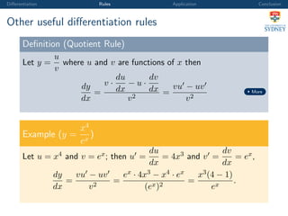Diﬀerentiation Rules Application Conclusion
Other useful diﬀerentiation rules
Deﬁnition (Quotient Rule)
Let y =
u
v
where u and v are functions of x then
dy
dx
=
v ·
du
dx
− u ·
dv
dx
v2
=
vu − uv
v2
More
Example (y =
x4
ex
)
Let u = x4 and v = ex; then u =
du
dx
= 4x3 and v =
dv
dx
= ex,
dy
dx
=
vu − uv
v2
=
ex · 4x3 − x4 · ex
(ex)2
=
x3(4 − 1)
ex
.
 