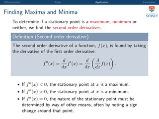 Diﬀerentiation Rules Application Conclusion
Finding Maxima and Minima
To determine if a stationary point is a maximum, minimum or
neither, we ﬁnd the second order derivatives.
Deﬁnition (Second order derivative)
The second order derivative of a function, f(x), is found by taking
the derivative of the ﬁrst order derivative:
f (x) =
d
dx
f (x) =
d
dx
d
dx
f(x) .
• If f (x) < 0, the stationary point at x is a maximum.
• If f (x) > 0, the stationary point at x is a minimum.
• If f (x) = 0, the nature of the stationary point must be
determined by way of other means, often by noting a sign
change around that point.
 