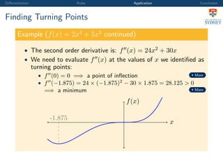 Diﬀerentiation Rules Application Conclusion
Finding Turning Points
Example (f(x) = 2x4
+ 5x3
continued)
• The second order derivative is: f (x) = 24x2 + 30x
• We need to evaluate f (x) at the values of x we identiﬁed as
turning points:
• f (0) = 0 =⇒ a point of inﬂection More
• f (−1.875) = 24 × (−1.875)2
− 30 × 1.875 = 28.125 > 0
=⇒ a minimum More
x
f(x)
-1.875
 