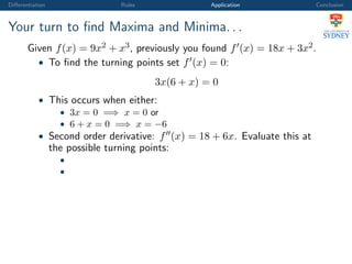 Diﬀerentiation Rules Application Conclusion
Your turn to ﬁnd Maxima and Minima. . .
Given f(x) = 9x2 + x3, previously you found f (x) = 18x + 3x2.
• To ﬁnd the turning points set f (x) = 0:
3x(6 + x) = 0
• This occurs when either:
• 3x = 0 =⇒ x = 0 or
• 6 + x = 0 =⇒ x = −6
• Second order derivative: f (x) = 18 + 6x. Evaluate this at
the possible turning points:
•
•
 