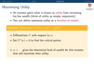 Diﬀerentiation Rules Application Conclusion
Maximising Utility
• An investor gains what is known as utility from increasing
his/her wealth (think of utility as simply, enjoyment).
• You can deﬁne someones utility as a function of wealth.
Example (Your turn: U(w) = 4w − 1
10
w2
)
• Diﬀerentiate U with respect to w:
• Set U (w) = 0 to ﬁnd the critical points:
• w = gives the theoretical level of wealth for this investor
that will maximise their utility.
 
