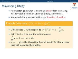 Diﬀerentiation Rules Application Conclusion
Maximising Utility
• An investor gains what is known as utility from increasing
his/her wealth (think of utility as simply, enjoyment).
• You can deﬁne someones utility as a function of wealth.
Example (Your turn: U(w) = 4w − 1
10
w2
)
• Diﬀerentiate U with respect to w: U (w) = 4 −
2
10
w.
• Set U (w) = 0 to ﬁnd the critical points:
2
10
w = 4 =⇒ w = 20.
• w = gives the theoretical level of wealth for this investor
that will maximise their utility.
 